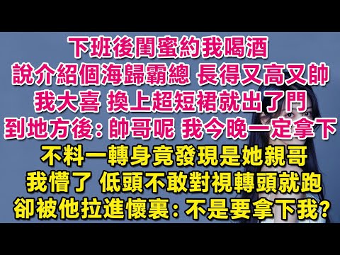 下班後閨蜜約我喝酒，說介紹個海歸霸總，長得又高又帥。我大喜，換上超短裙就打車出門。到地方後：帥哥呢？我今晚一定拿下！不料一轉身竟發現是她親哥！我懵了，低頭不敢對視轉頭就跑，卻被他拉懷裏：不是要拿下我？