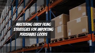 Mastering Early Filing: Strategies for Importing Perishable Goods