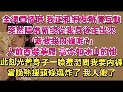 全網直播時，我正和網友熱情互動，突然間隱婚霸總從我身後走出來：老婆我內褲呢？誰能想到人前西裝革履，高冷如冰山的他，此刻光著身子一臉羞澀問我要內褲！當晚熱搜頭條爆炸了，我人傻了。| 愛情  | 甜寵