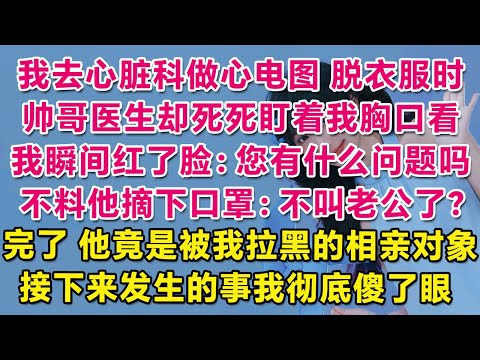 我去心臟科看病做心電圖，脫衣服時帥哥醫生卻死死盯著我胸口看，我瞬間紅了臉：您有什麼問題嗎？不料他摘下口罩：不叫老公了？完了，他竟是被我拉黑的相親對象！接下來發生的事我徹底傻了眼。| 情感故事 | 甜寵