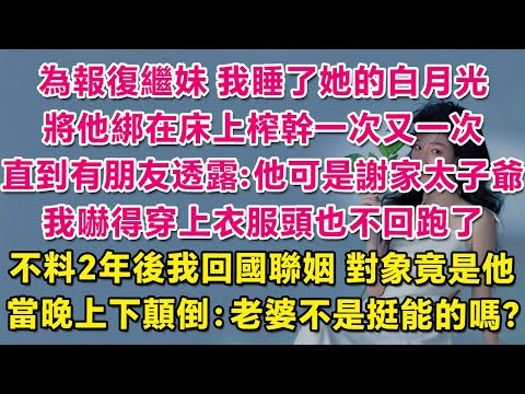 為報復繼妹，我睡了她的白月光，將他綁在床上榨幹一次又一次，直到接到朋友線報：他可是謝家太子爺！我嚇得穿上衣服頭也不回跑了。不料2年後我回國聯姻，對象竟是他！当晚上下颠倒：老婆不是挺能的吗？ | 甜寵