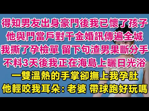 得知男友出身豪門後我已懷了孩子，他與門當戶對大小姐婚訊傳遍全城，我撕了孕檢單，留下句渣男果斷分手。不料3天後我正在海島上曬日光浴，一雙溫熱的手掌卻撫上我孕肚，他輕咬我耳朵：老婆，帶球跑好玩嗎？| 甜寵